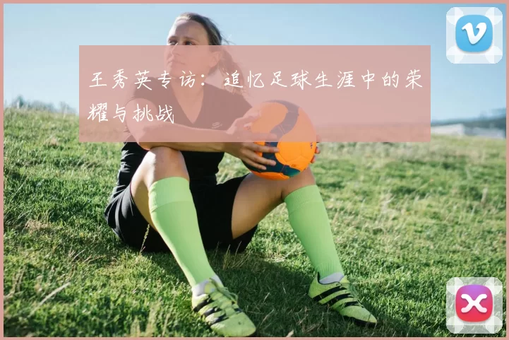 王秀英专访：追忆足球生涯中的荣耀与挑战