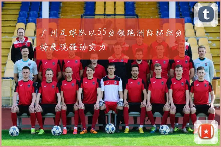 广州足球队以55分领跑洲际杯积分榜展现强劲实力
