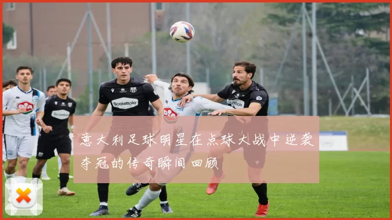 意大利足球明星在点球大战中逆袭夺冠的传奇瞬间回顾