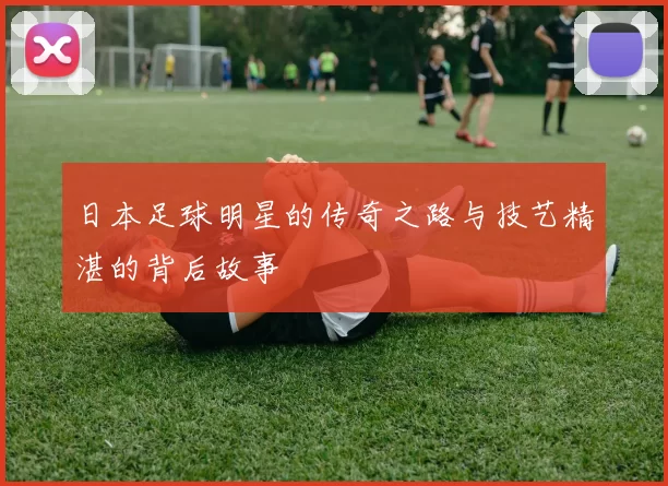 日本足球明星的传奇之路与技艺精湛的背后故事