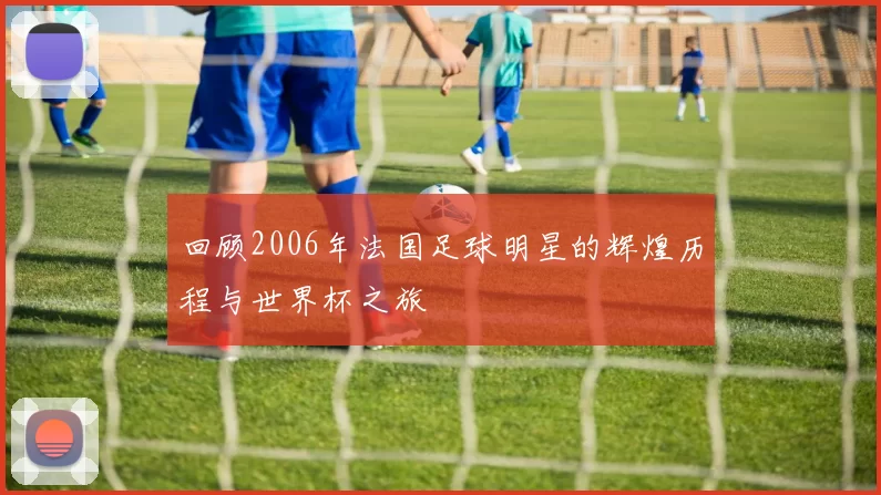 回顾2006年法国足球明星的辉煌历程与世界杯之旅