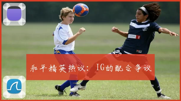 和平精英热议：IG的配合争议