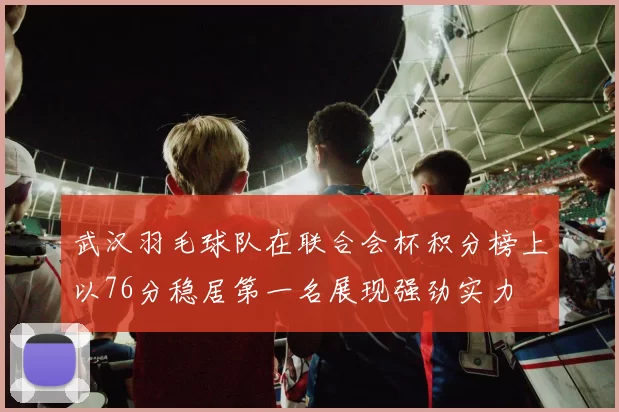 武汉羽毛球队在联合会杯积分榜上以76分稳居第一名展现强劲实力