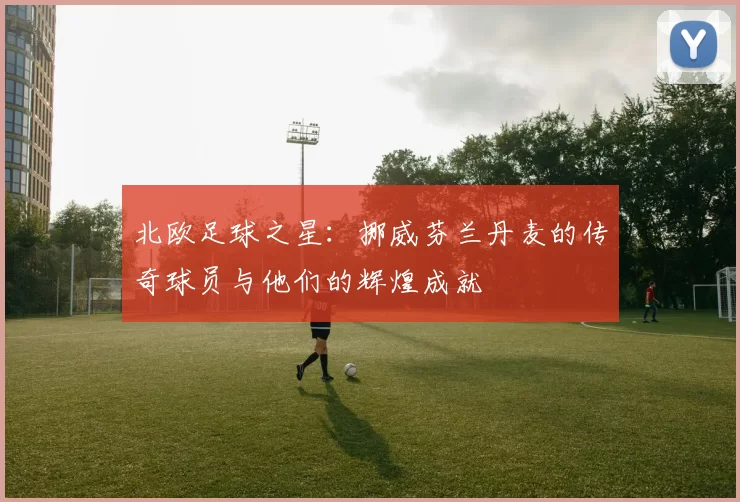 北欧足球之星：挪威芬兰丹麦的传奇球员与他们的辉煌成就
